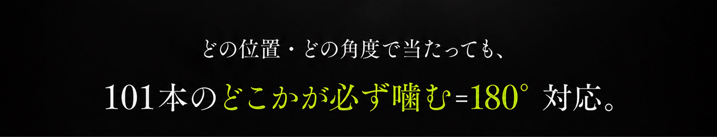 どの位置・どの角度で当たっても、101本のどこかが必ず噛む＝180°対応。